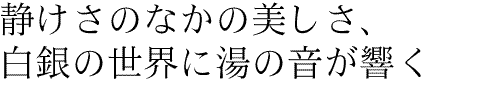 静けさのなかの美しさ、白銀の世界に湯の音が響く