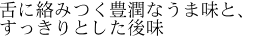 舌に絡みつく豊潤なうま味と、すっきりとした後味