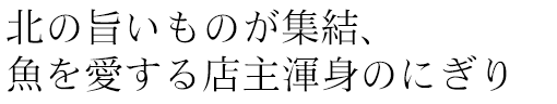 北の旨いものが集結、
魚を愛する店主渾身のにぎり